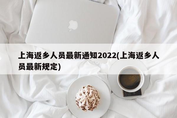 上海返乡人员最新通知2022(上海返乡人员最新规定)