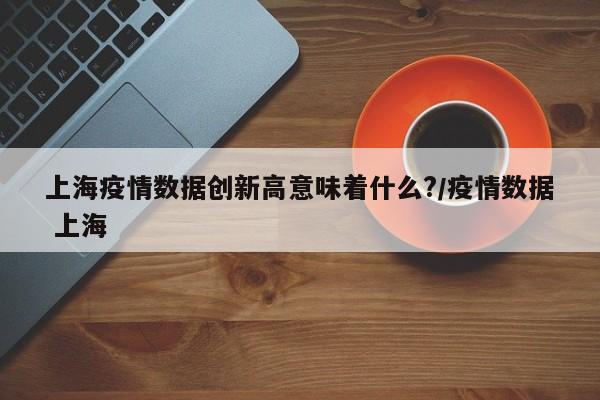 上海疫情数据创新高意味着什么?/疫情数据 上海