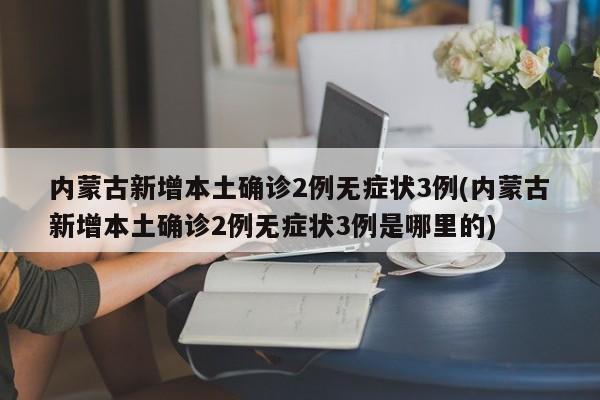内蒙古新增本土确诊2例无症状3例(内蒙古新增本土确诊2例无症状3例是哪里的)