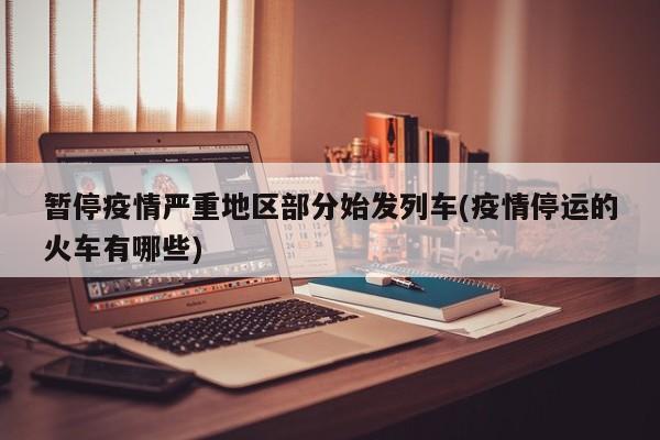暂停疫情严重地区部分始发列车(疫情停运的火车有哪些)