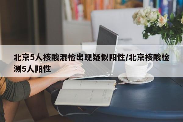 北京5人核酸混检出现疑似阳性/北京核酸检测5人阳性