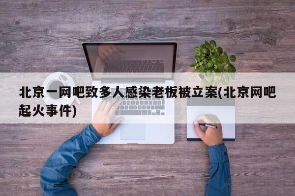 北京一网吧致多人感染老板被立案(北京网吧起火事件)