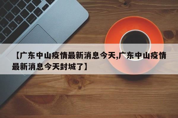 【广东中山疫情最新消息今天,广东中山疫情最新消息今天封城了】