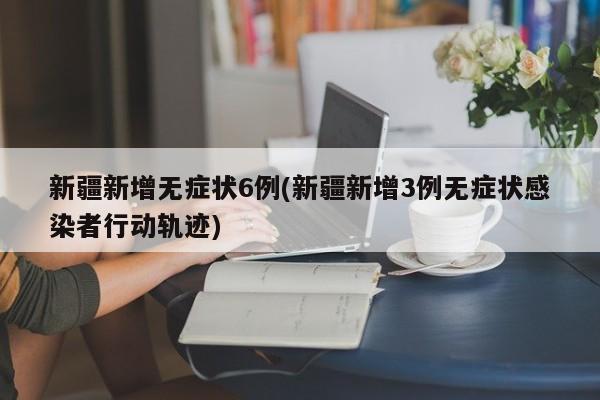 新疆新增无症状6例(新疆新增3例无症状感染者行动轨迹)