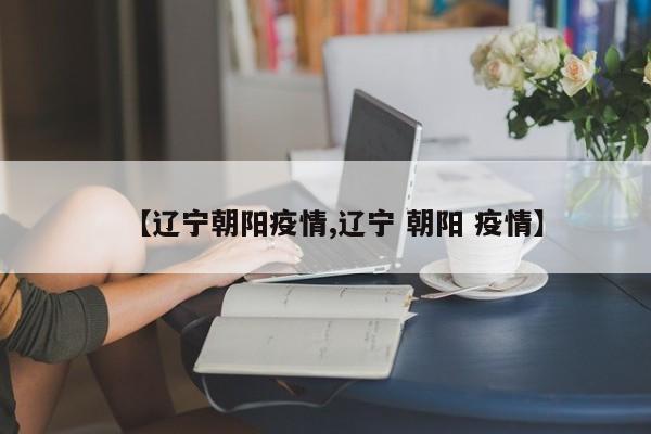 【辽宁朝阳疫情,辽宁 朝阳 疫情】