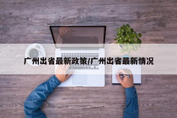 广州出省最新政策/广州出省最新情况