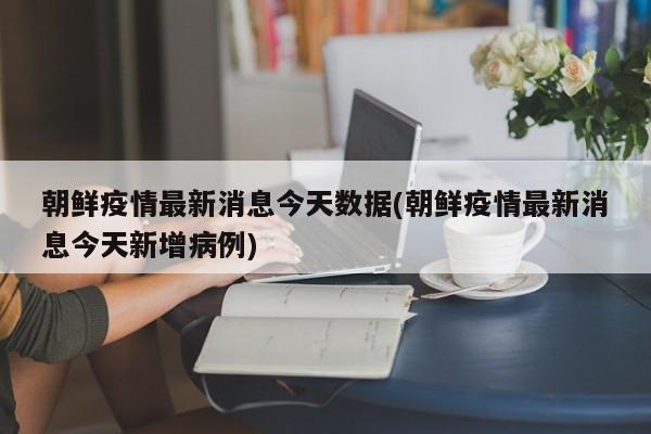朝鲜疫情最新消息今天数据(朝鲜疫情最新消息今天新增病例)