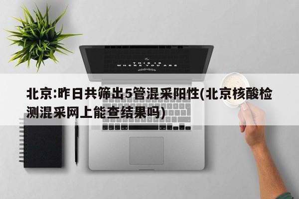 北京:昨日共筛出5管混采阳性(北京核酸检测混采网上能查结果吗)