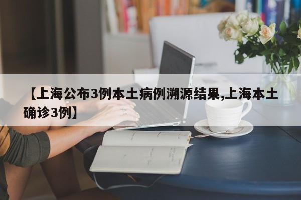 【上海公布3例本土病例溯源结果,上海本土确诊3例】