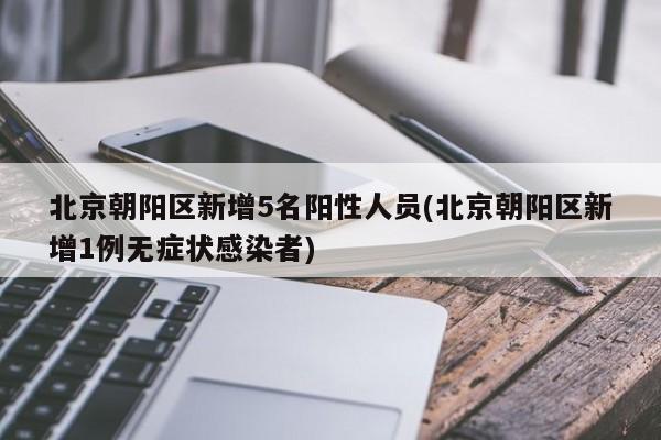 北京朝阳区新增5名阳性人员(北京朝阳区新增1例无症状感染者)