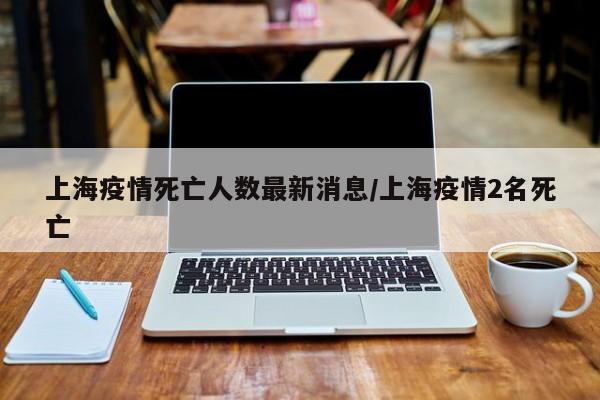 上海疫情死亡人数最新消息/上海疫情2名死亡