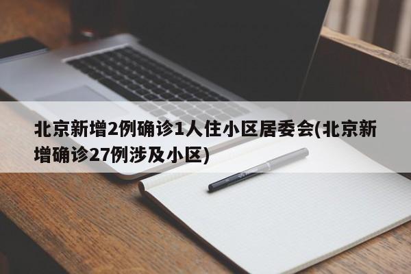 北京新增2例确诊1人住小区居委会(北京新增确诊27例涉及小区)