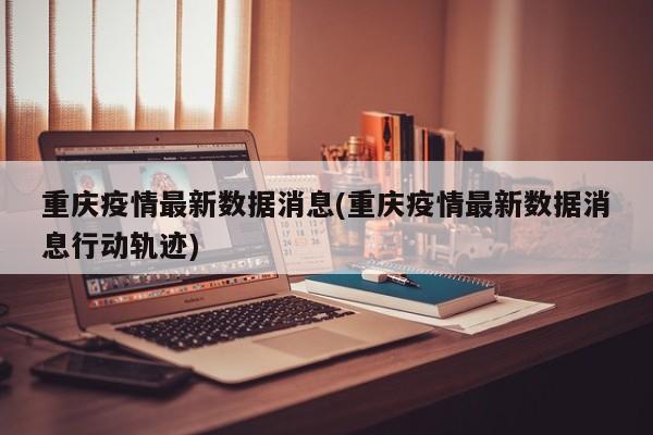 重庆疫情最新数据消息(重庆疫情最新数据消息行动轨迹)
