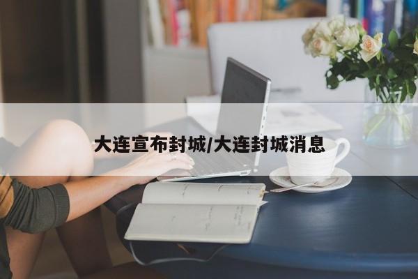 大连宣布封城/大连封城消息
