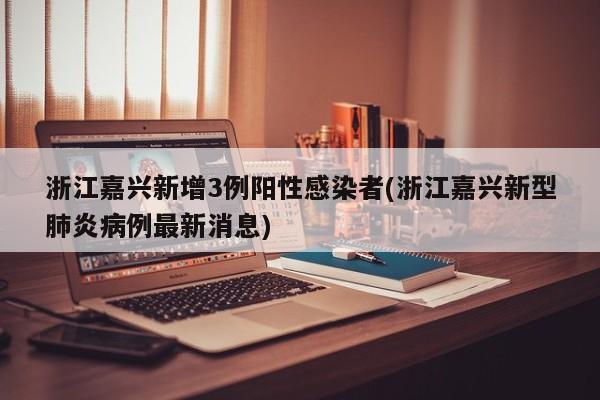 浙江嘉兴新增3例阳性感染者(浙江嘉兴新型肺炎病例最新消息)