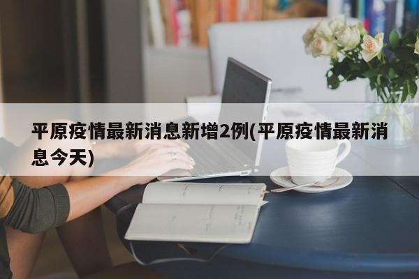 平原疫情最新消息新增2例(平原疫情最新消息今天)