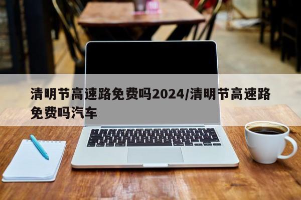 清明节高速路免费吗2024/清明节高速路免费吗汽车