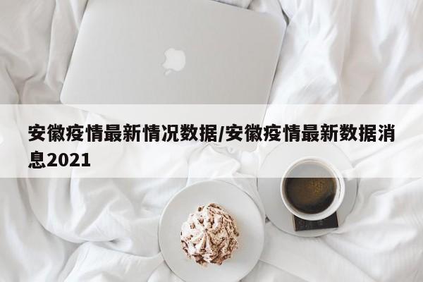 安徽疫情最新情况数据/安徽疫情最新数据消息2021