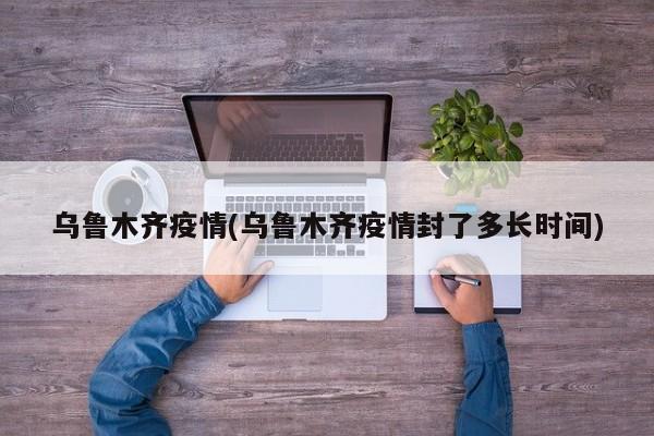 乌鲁木齐疫情(乌鲁木齐疫情封了多长时间)
