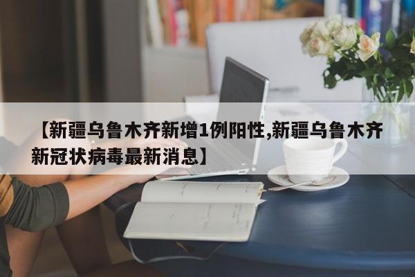【新疆乌鲁木齐新增1例阳性,新疆乌鲁木齐新冠状病毒最新消息】