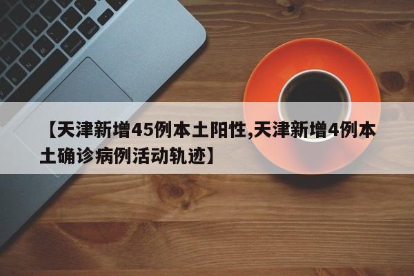 【天津新增45例本土阳性,天津新增4例本土确诊病例活动轨迹】