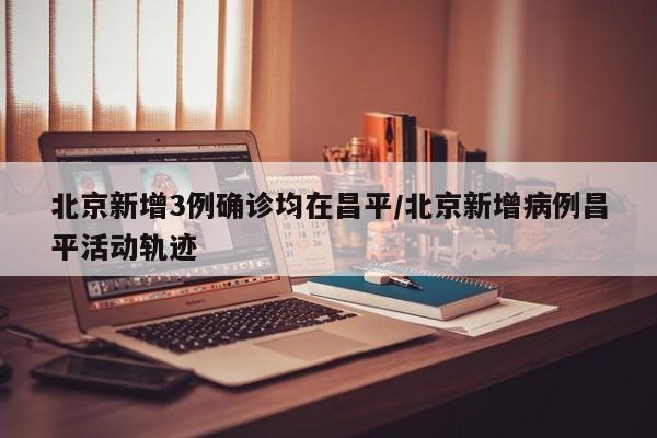 北京新增3例确诊均在昌平/北京新增病例昌平活动轨迹