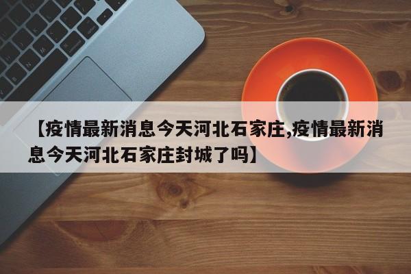 【疫情最新消息今天河北石家庄,疫情最新消息今天河北石家庄封城了吗】