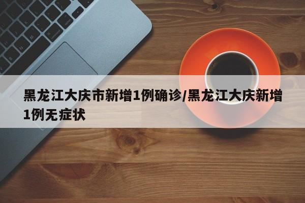 黑龙江大庆市新增1例确诊/黑龙江大庆新增1例无症状