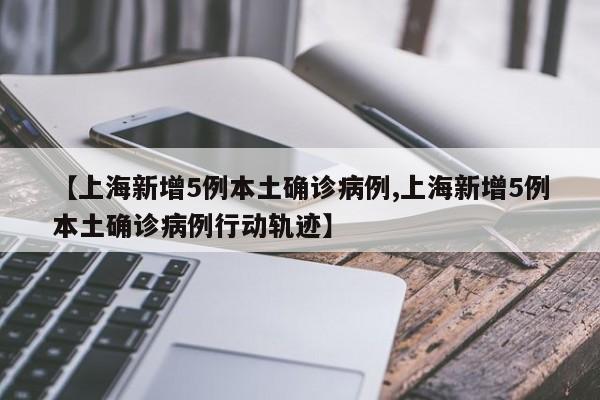 【上海新增5例本土确诊病例,上海新增5例本土确诊病例行动轨迹】