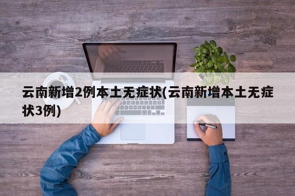 云南新增2例本土无症状(云南新增本土无症状3例)