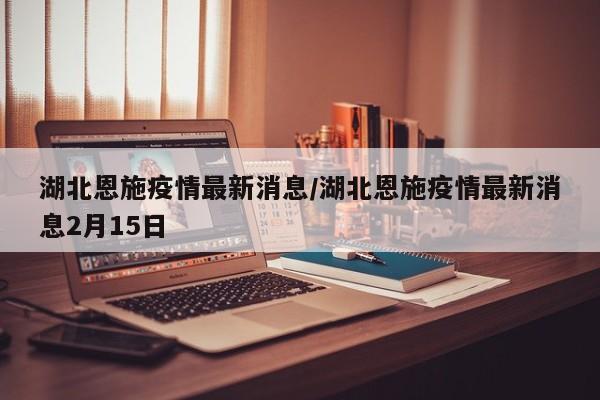 湖北恩施疫情最新消息/湖北恩施疫情最新消息2月15日