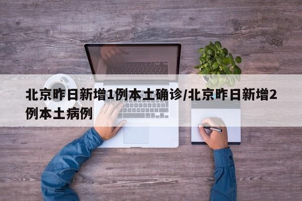 北京昨日新增1例本土确诊/北京昨日新增2例本土病例