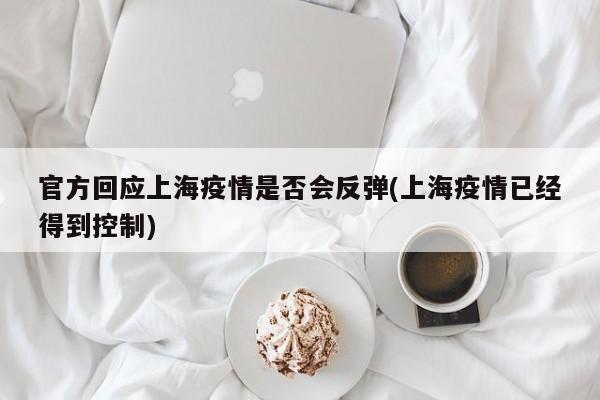 官方回应上海疫情是否会反弹(上海疫情已经得到控制)