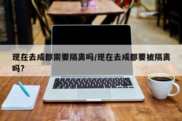 现在去成都需要隔离吗/现在去成都要被隔离吗?