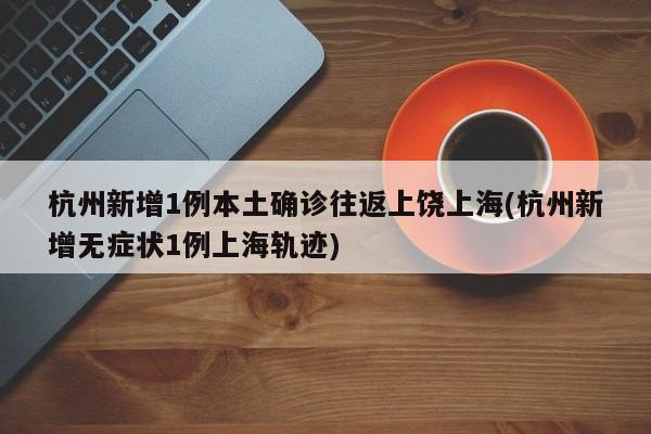 杭州新增1例本土确诊往返上饶上海(杭州新增无症状1例上海轨迹)