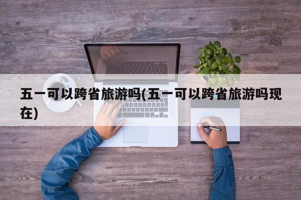 五一可以跨省旅游吗(五一可以跨省旅游吗现在)