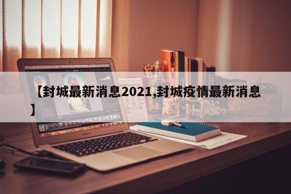 【封城最新消息2021,封城疫情最新消息】