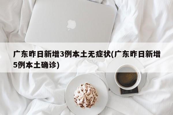 广东昨日新增3例本土无症状(广东昨日新增5例本土确诊)