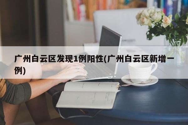 广州白云区发现1例阳性(广州白云区新增一例)