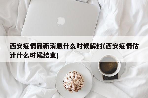 西安疫情最新消息什么时候解封(西安疫情估计什么时候结束)