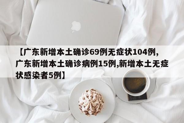 【广东新增本土确诊69例无症状104例,广东新增本土确诊病例15例,新增本土无症状感染者5例】