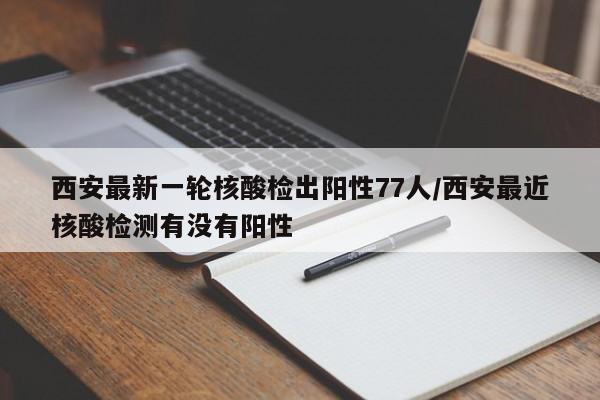 西安最新一轮核酸检出阳性77人/西安最近核酸检测有没有阳性