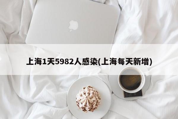 上海1天5982人感染(上海每天新增)