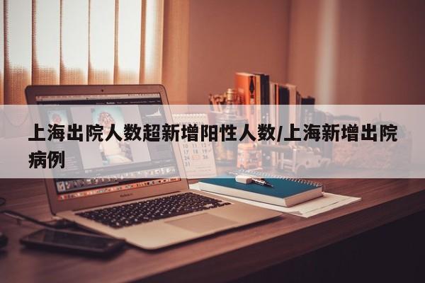上海出院人数超新增阳性人数/上海新增出院病例