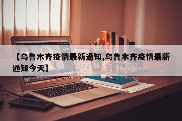 【乌鲁木齐疫情最新通知,乌鲁木齐疫情最新通知今天】