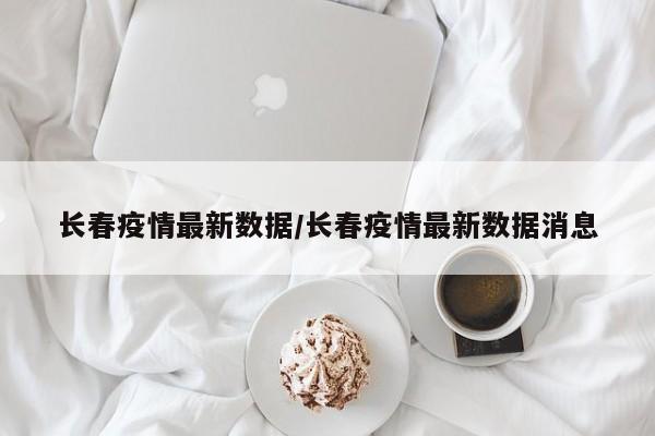 长春疫情最新数据/长春疫情最新数据消息