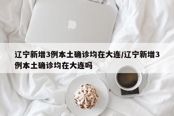 辽宁新增3例本土确诊均在大连/辽宁新增3例本土确诊均在大连吗