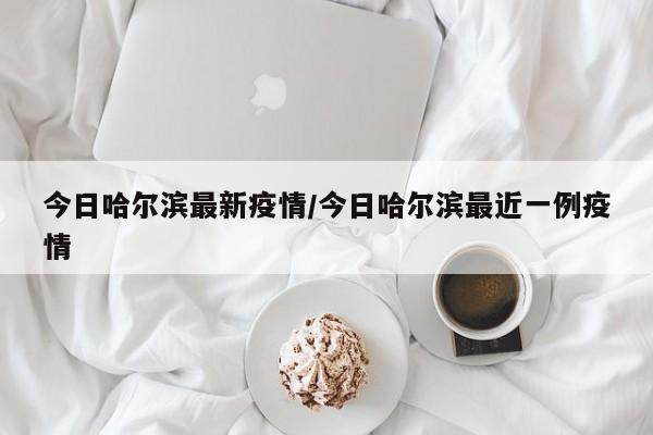 今日哈尔滨最新疫情/今日哈尔滨最近一例疫情