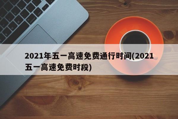 2021年五一高速免费通行时间(2021五一高速免费时段)