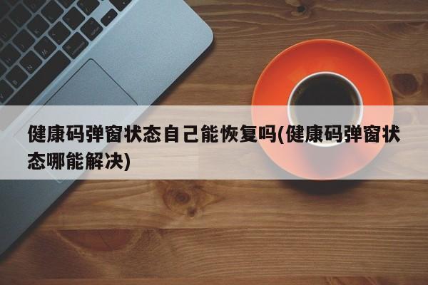 健康码弹窗状态自己能恢复吗(健康码弹窗状态哪能解决)